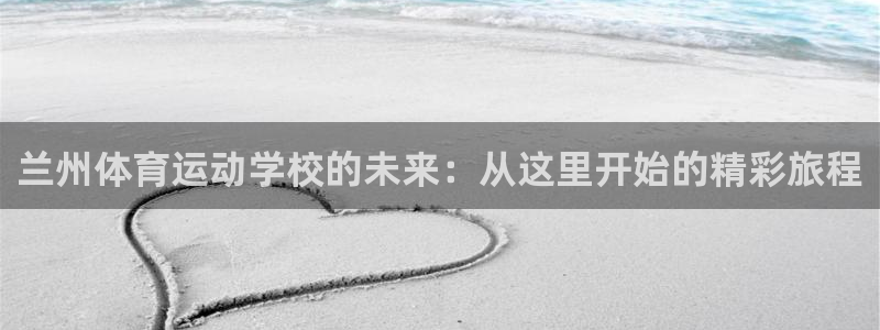 k1体育十年品牌值得信赖：兰州体育运动学校的未来：从这里开始的精彩旅程